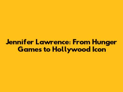 Jennifer Lawrence: From Hunger Games to Hollywood Icon