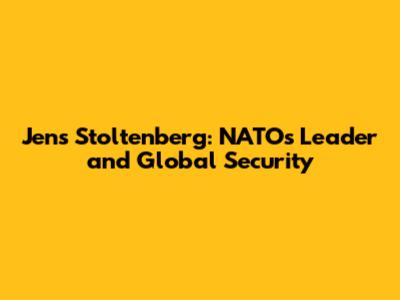 Jens Stoltenberg: NATO's Leader and Global Security