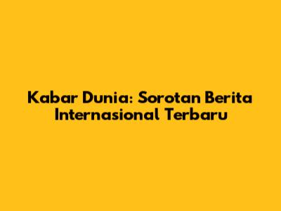 Kabar Dunia: Sorotan Berita Internasional Terbaru