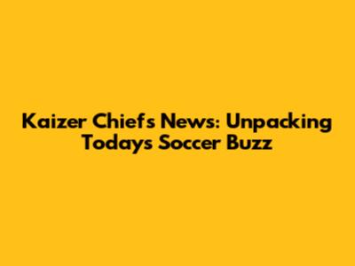 Kaizer Chiefs News: Unpacking Today's Soccer Buzz