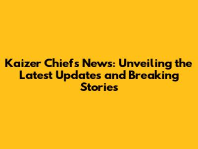 Kaizer Chiefs News: Unveiling the Latest Updates and Breaking Stories