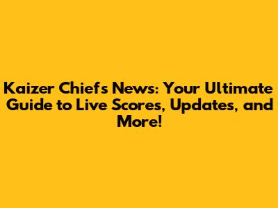 Kaizer Chiefs News: Your Ultimate Guide to Live Scores, Updates, and More!