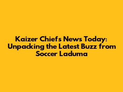 Kaizer Chiefs News Today: Unpacking the Latest Buzz from Soccer Laduma