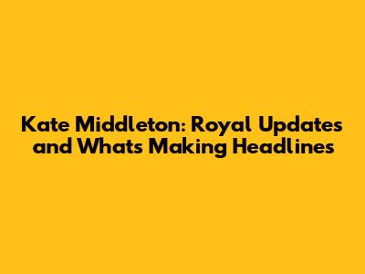 Kate Middleton: Royal Updates and What's Making Headlines