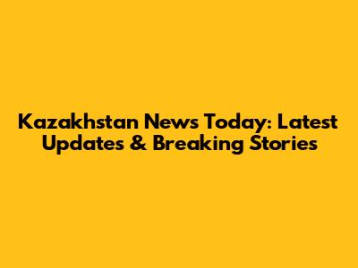 Kazakhstan News Today: Latest Updates & Breaking Stories