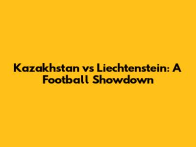 Kazakhstan vs Liechtenstein: A Football Showdown