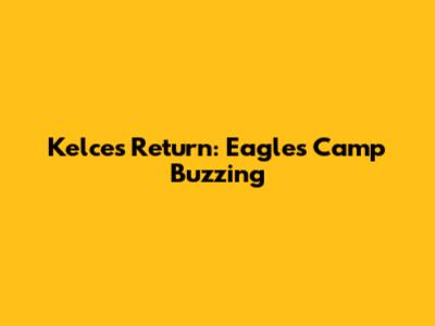 Kelce's Return: Eagles Camp Buzzing