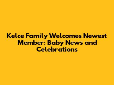 Kelce Family Welcomes Newest Member: Baby News and Celebrations