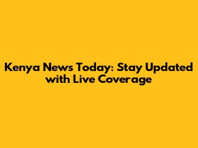 Kenya News Today: Stay Updated with Live Coverage