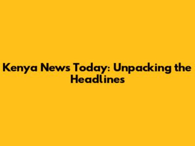 Kenya News Today: Unpacking the Headlines