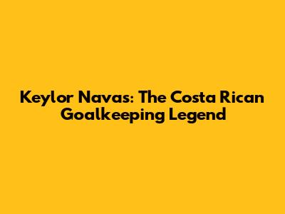 Keylor Navas: The Costa Rican Goalkeeping Legend