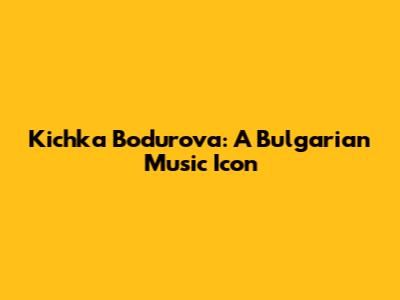 Kichka Bodurova: A Bulgarian Music Icon
