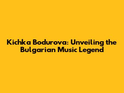 Kichka Bodurova: Unveiling the Bulgarian Music Legend