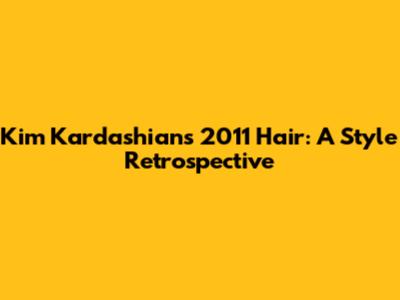 Kim Kardashian's 2011 Hair: A Style Retrospective