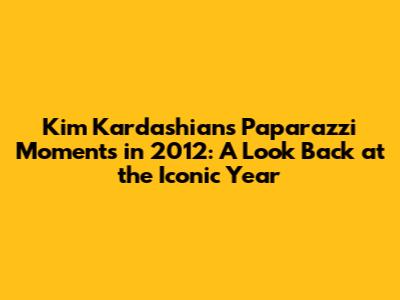 Kim Kardashian's Paparazzi Moments in 2012: A Look Back at the Iconic Year