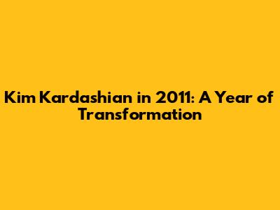 Kim Kardashian in 2011: A Year of Transformation