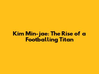 Kim Min-jae: The Rise of a Footballing Titan