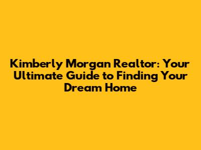 Kimberly Morgan Realtor: Your Ultimate Guide to Finding Your Dream Home