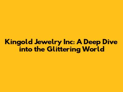 Kingold Jewelry Inc: A Deep Dive into the Glittering World