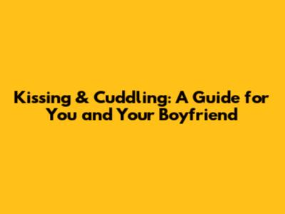 Kissing & Cuddling: A Guide for You and Your Boyfriend
