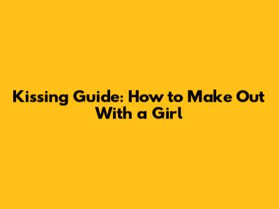Kissing Guide: How to Make Out With a Girl