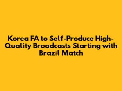 Korea FA to Self-Produce High-Quality Broadcasts Starting with Brazil Match
