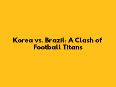Korea vs. Brazil: A Clash of Football Titans