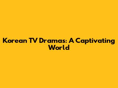Korean TV Dramas: A Captivating World