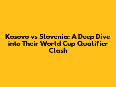 Kosovo vs Slovenia: A Deep Dive into Their World Cup Qualifier Clash