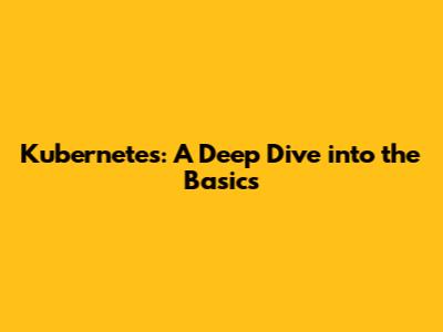 Kubernetes: A Deep Dive into the Basics