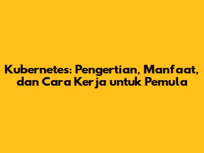 Kubernetes: Pengertian, Manfaat, dan Cara Kerja untuk Pemula