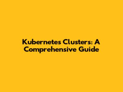 Kubernetes Clusters: A Comprehensive Guide