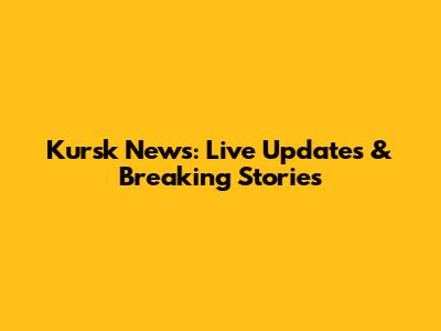 Kursk News: Live Updates & Breaking Stories