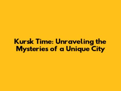 Kursk Time: Unraveling the Mysteries of a Unique City