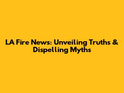 LA Fire News: Unveiling Truths & Dispelling Myths