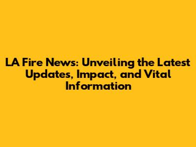 LA Fire News: Unveiling the Latest Updates, Impact, and Vital Information