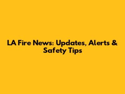 LA Fire News: Updates, Alerts & Safety Tips