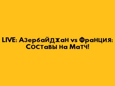 LIVE: Азербайджан vs Франция: Составы на Матч!