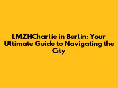 LMZHCharlie in Berlin: Your Ultimate Guide to Navigating the City