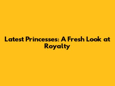 Latest Princesses: A Fresh Look at Royalty