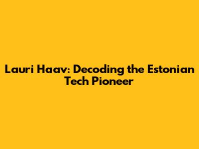 Lauri Haav: Decoding the Estonian Tech Pioneer