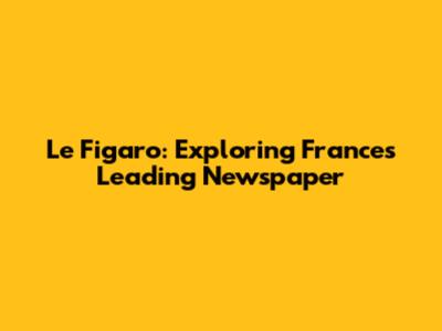 Le Figaro: Exploring France's Leading Newspaper