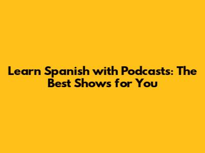 Learn Spanish with Podcasts: The Best Shows for You