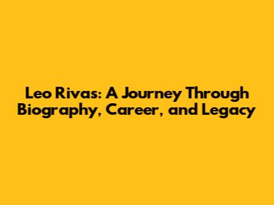 Leo Rivas: A Journey Through Biography, Career, and Legacy
