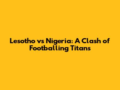 Lesotho vs Nigeria: A Clash of Footballing Titans