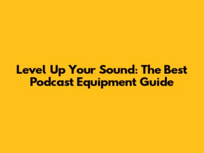 Level Up Your Sound: The Best Podcast Equipment Guide
