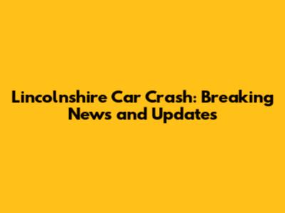 Lincolnshire Car Crash: Breaking News and Updates