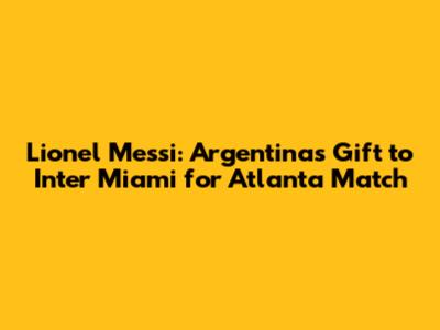 Lionel Messi: Argentina's Gift to Inter Miami for Atlanta Match