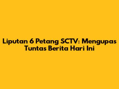 Liputan 6 Petang SCTV: Mengupas Tuntas Berita Hari Ini