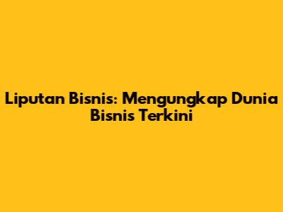 Liputan Bisnis: Mengungkap Dunia Bisnis Terkini